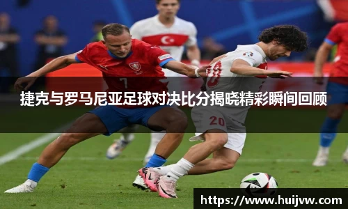 捷克与罗马尼亚足球对决比分揭晓精彩瞬间回顾