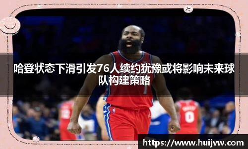 哈登状态下滑引发76人续约犹豫或将影响未来球队构建策略