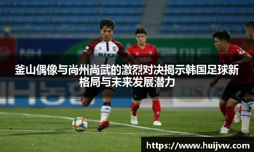 釜山偶像与尚州尚武的激烈对决揭示韩国足球新格局与未来发展潜力